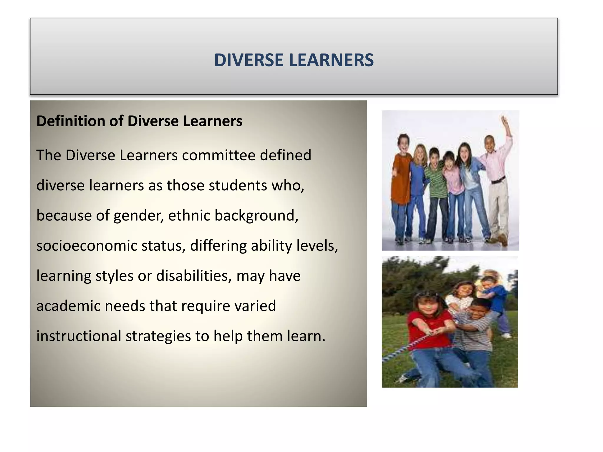 DIVERSE LEARNERS
Definition of Diverse Learners
The Diverse Learners committee defined
diverse learners as those students who,
because of gender, ethnic background,
socioeconomic status, differing ability levels,
learning styles or disabilities, may have
academic needs that require varied
instructional strategies to help them learn.
 
