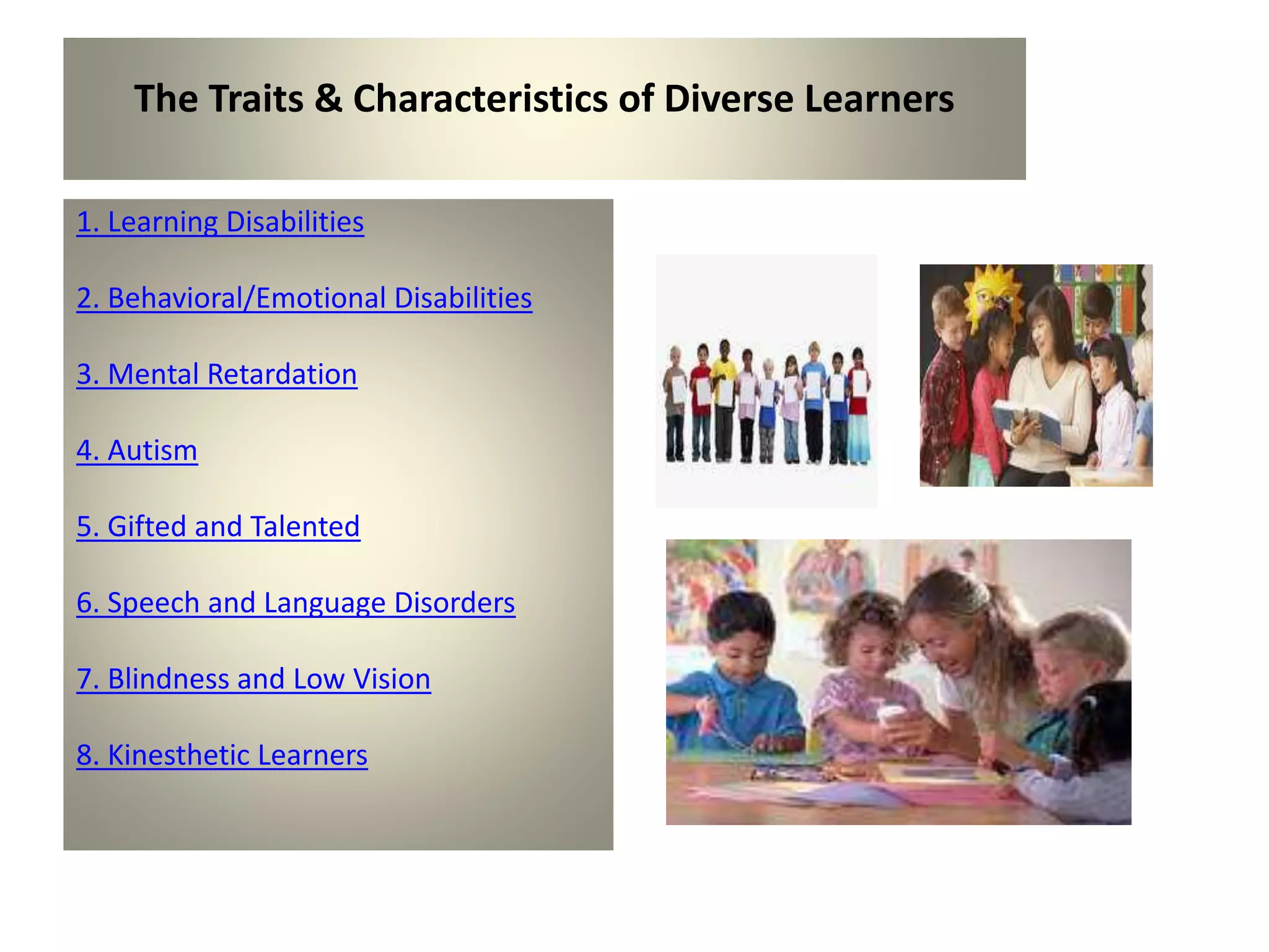 The Traits & Characteristics of Diverse Learners
1. Learning Disabilities
2. Behavioral/Emotional Disabilities
3. Mental Retardation
4. Autism
5. Gifted and Talented
6. Speech and Language Disorders
7. Blindness and Low Vision
8. Kinesthetic Learners
 