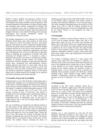IJRET: International Journal of Research in Engineering and Technology eISSN: 2319-1163 | pISSN: 2321-7308
__________________________________________________________________________________________
IC-RICE Conference Issue | Nov-2013, Available @ http://www.ijret.org 411
helpful to achieve tangible and permanent solution for this
recurring problem. There is a need of the hour, how to deal
with droughts and manage available resources optimally. With
increasing population and predictions of global climate change
and increasing water scarcity, management of drought will
have an important role to play in ensuring food security and
better livelihood for millions of people. The lessons learnt from
droughts in the past can be utilized in building up the necessary
infrastructure and evolving management systems for
sustainable use of natural resources.
The drought management is very important for a district like
Gulbarga. During these years, large numbers of relief works
were started by various Government and Non- government
agencies in the district in order to mitigate the drought impact.
Generally the public efforts mounted to deal with the drought
situations and they are in the form of relief measures aimed at
providing food security, employment opportunities and some
sort of development work. As such, in effect these are basically
efforts in mitigating the consequences of drought, rather than
containing the drought itself. It is necessary to make a
distinction between these two phases in managing the drought.
Problems of tackling drought impacts are complex and
multifaceted. Therefore Strategies to deal with these problems
require multi- institutional and multi-disciplinary resource
building approach with farmer at center stage. Various data
product from field GPS maps, remote sensing etc can be used
effectively in GIS and easily converted into a common scale
and resolution required for integration. Because of the spatial
nature, data of natural hazards like droughts can be analyzed
and effective planning can be made using GIS.
1.3 Location, Extent and Accessibility
Gulbarga district is one of the 30 districts of Karnataka state in
southern India. Gulbarga city is the administrative headquarters
of the district. In Persian language Gul means flower and berg
means leaf thus making Gulbarga once a land of lavish living.
This district is situated in northern Karnataka between 76°.04'
and 77°.42 east longitude, and 17°.12' and 17°.46' north
latitude, covering an area of 10,951 km². This district is
bounded on the west by Bijapur district and Sholapur district of
Maharashtra state, on the north by Bidar district and
Osmanabad district of Maharashtra state, on the south by
Yadgir district, and on the east by Ranga Reddy district of
Andhra Pradesh state.
The city of Gulbarga was founded by the Bahmani Sultans in
the 14th century as their capital. However the history of the
region dates back to the 6th Century when the Rashtrakutas
gained control over the area, but the Chalukyas regained their
domain and reigned for over two hundred years. Around the
close of the 12th century the Yadavas of Devagiri and the
Hoysalas of Halebidu took control of the district. The present
Gulbarga District and Raichur District formed part of their
domain. The northern Deccan, including the district of
Gulbarga, passed under control of the Muslim Delhi. The revolt
of the Muslim officers appointed from Delhi resulted in
founding of the Bahmani Sultanate in 1347 by Hassan Gangu,
who chose Gulbarga (Ahsenabad during this period) to be his
capital. From 1724 to 1948 the territory occupied by the
present-day Gulbarga district was part of Hyderabad state ruled
by the famous Nizams. It was integrated into India in
September 1948.
1.4 Geography
Gulbarga is situated in Deccan Plateau located at 17.33°N
76.83°E and the general elevation ranges from 300 to 750
meters above mean sea level. Two main rivers, Krishna and
Bhima, flow in the district. Black soil is predominant soil type
in the district. The district has a large number of tanks which,
in addition to the rivers, irrigate the land. The Upper Krishna
Project is major irrigation venture in the district. Bajra, toor,
sugarcane, groundnut, sunflower, sesame, castor bean, black
gram, jowar, wheat, cotton, ragi, Bengal gram, and linseed are
grown in this district.
The weather in Gulbarga consists of 3 main seasons. The
summer which spans from late February to mid-June It is
followed by the south west monsoon which spans from the late
June to late September heavy rainfall may go up to 750mm. It
is then followed by dry winter weather until mid-January.
Barring the hot summer months, the salubrious weather of
Gulbarga makes a visit to this historical city a pleasant one.
Gulbarga district presently comprises the following 7 talukas
Gulbarga (Fig.2) Aland Afzalpur Jevargi Sedam Chitapur
Chincholi. Temperatures during the different seasons are:
Summer: 38 to 44 °C Monsoon: 27 to 37 °C Winter: 11 to 26
°C
1.5 Demographics
According to the 2011 census Gulbarga district has a
population of 2,564,892, roughly equal to the nation of Kuwait
or the US state of Nevada. This gives it a ranking of 162nd in
India (out of a total of 640). The district has a population
density of 233 inhabitants per square kilometre (600 /sq mi). Its
population growth rate over the decade 2001-2011 was
17.94%.Gulbarga has a sex ratio of 962 females for every 1000
males, and a literacy rate of 65.65%.Kannada is the
predominant language spoken in this district. Dakhni Urdu are
also spoken in this district. Hinduism and Islam are principle
religions followed in this district. The Urdu speaking Muslim
population is heavily influenced by Hyderabad.
1.6 Transport
Gulbarga city is well connected by road and rail from
Bangalore, Hyderabad, Mumbai & other major cities. Local
Transport: Taxis and auto rickshaws are available for getting
around the city at fairly reasonable rates. NEKRTC city buses
also ply within the city and also go to the nearby towns and
 