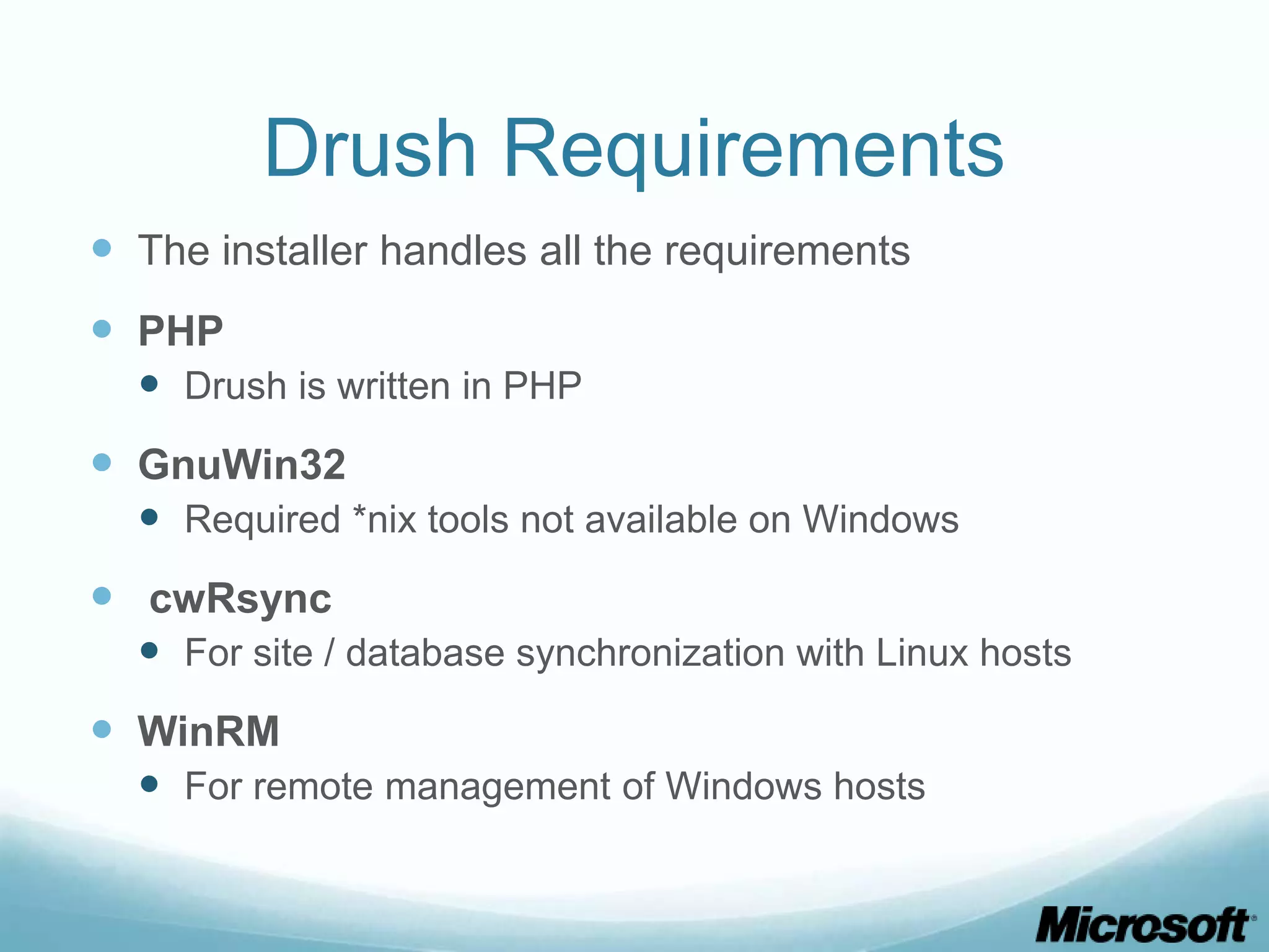 Drush Requirements  The installer handles all the requirements  PHP  Drush is written in PHP  GnuWin32  Required *nix tools not available on Windows  cwRsync  For site / database synchronization with Linux hosts  WinRM  For remote management of Windows hosts 