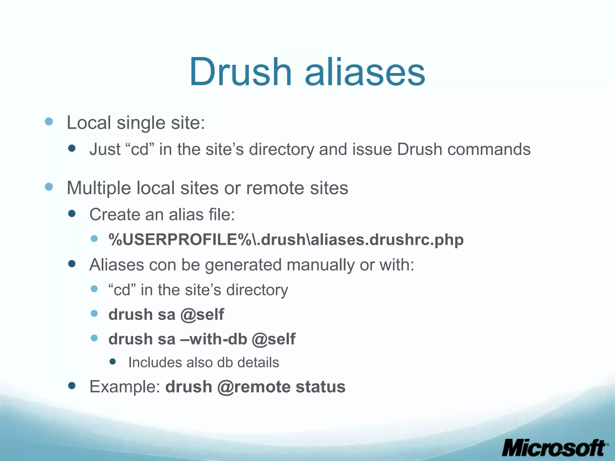 Drush aliases  Local single site:  Just “cd” in the site’s directory and issue Drush commands  Multiple local sites or remote sites  Create an alias file:  %USERPROFILE%.drushaliases.drushrc.php  Aliases con be generated manually or with:  “cd” in the site’s directory  drush sa @self  drush sa –with-db @self  Includes also db details  Example: drush @remote status 