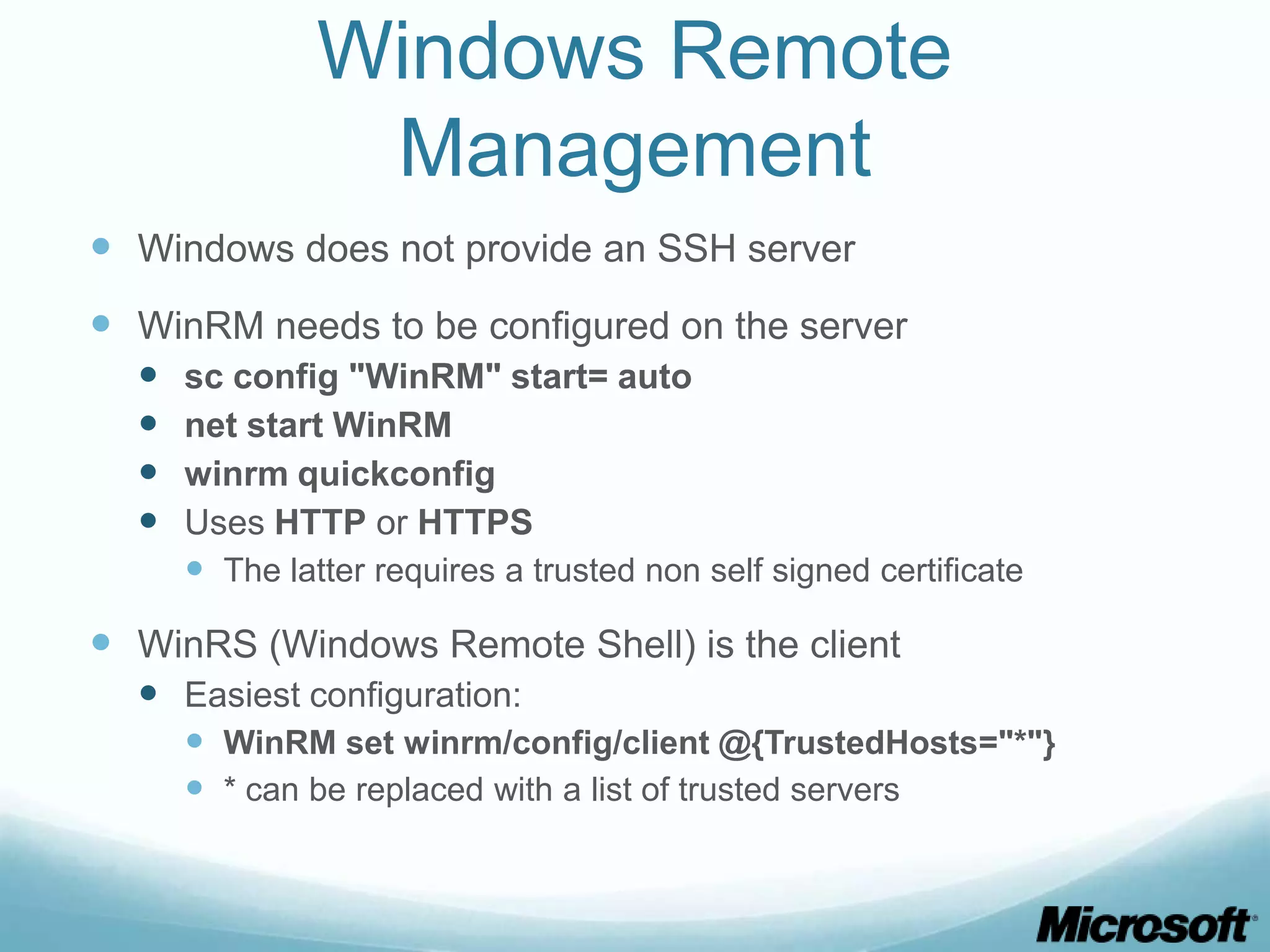 Windows Remote Management  Windows does not provide an SSH server  WinRM needs to be configured on the server  sc config "WinRM" start= auto  net start WinRM  winrm quickconfig  Uses HTTP or HTTPS  The latter requires a trusted non self signed certificate  WinRS (Windows Remote Shell) is the client  Easiest configuration:  WinRM set winrm/config/client @{TrustedHosts="*"}  * can be replaced with a list of trusted servers 