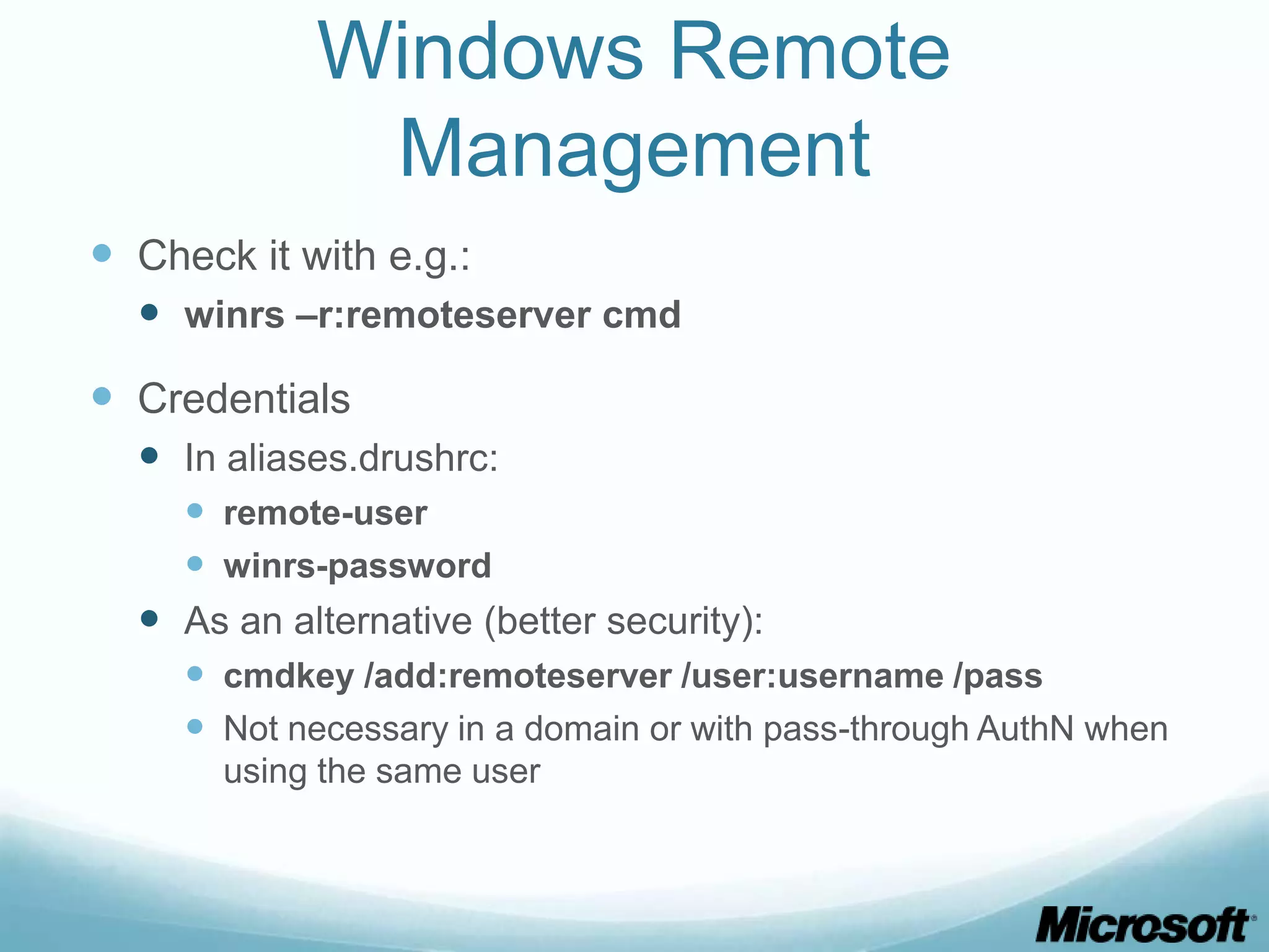 Windows Remote Management  Check it with e.g.:  winrs –r:remoteserver cmd  Credentials  In aliases.drushrc:  remote-user  winrs-password  As an alternative (better security):  cmdkey /add:remoteserver /user:username /pass  Not necessary in a domain or with pass-through AuthN when using the same user 