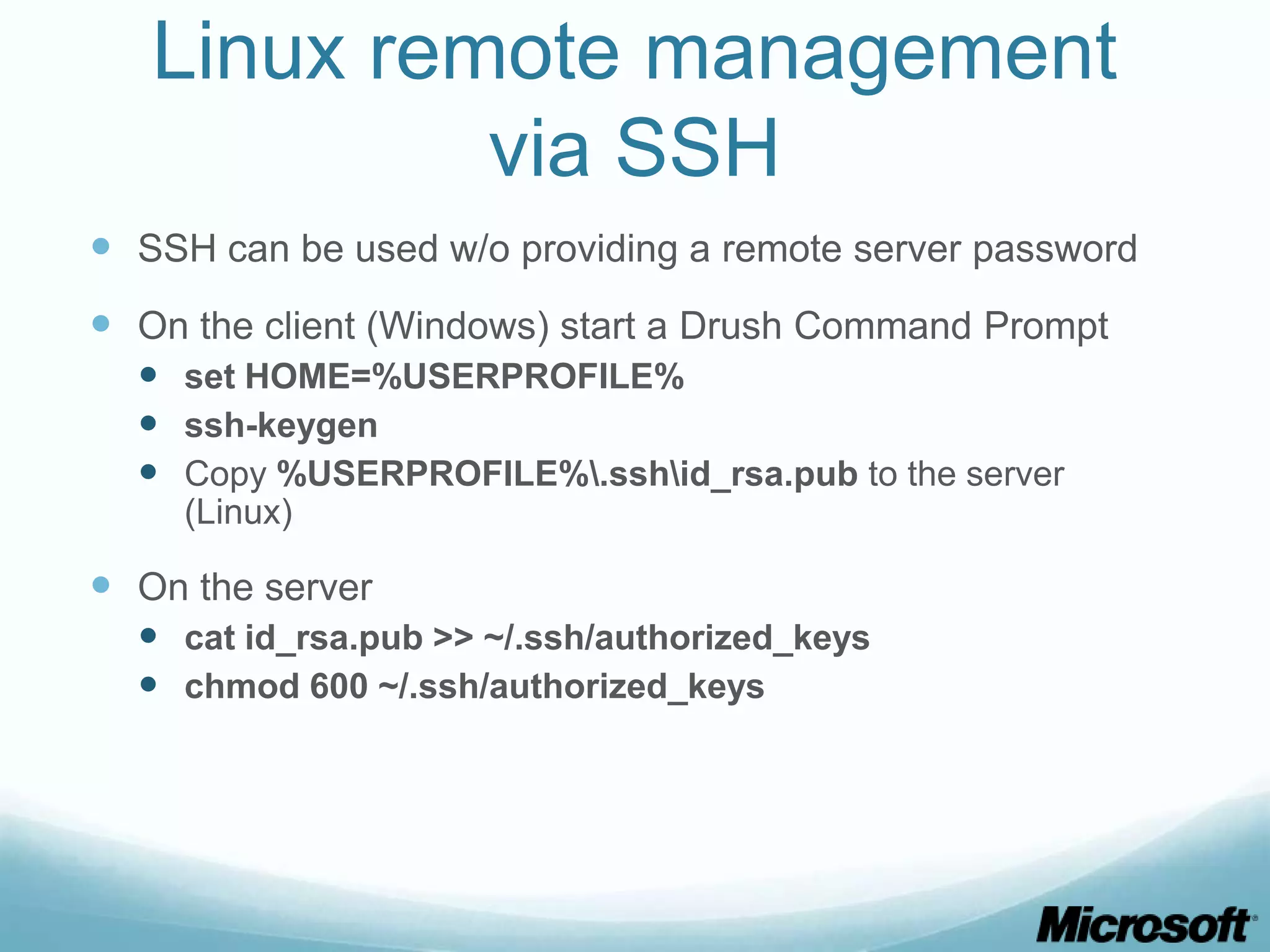 Linux remote management via SSH  SSH can be used w/o providing a remote server password  On the client (Windows) start a Drush Command Prompt  set HOME=%USERPROFILE%  ssh-keygen  Copy %USERPROFILE%.sshid_rsa.pub to the server (Linux)  On the server  cat id_rsa.pub >> ~/.ssh/authorized_keys  chmod 600 ~/.ssh/authorized_keys 