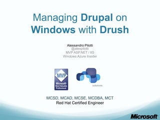 Managing Drupal on
Windows with Drush
           Alessandro Pilotti
              @alexpilotti
          MVP ASP.NET / IIS
         Windows Azure Insider




  MCSD, MCAD, MCSE, MCDBA, MCT
     Red Hat Certified Engineer
 