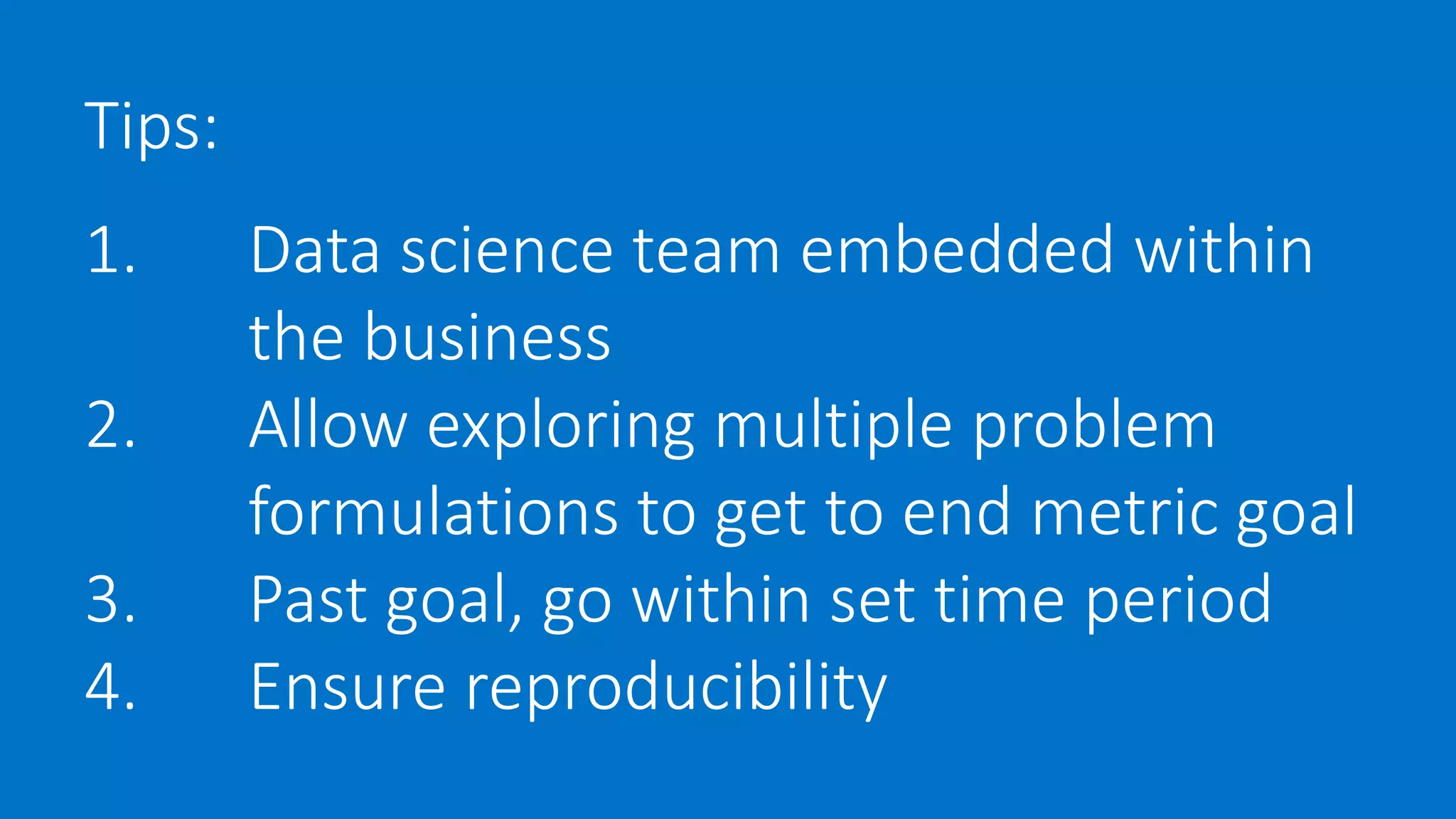 Tips:
1. Data science team embedded within
the business
2. Allow exploring multiple problem
formulations to get to end metric goal
3. Past goal, go within set time period
4. Ensure reproducibility
 