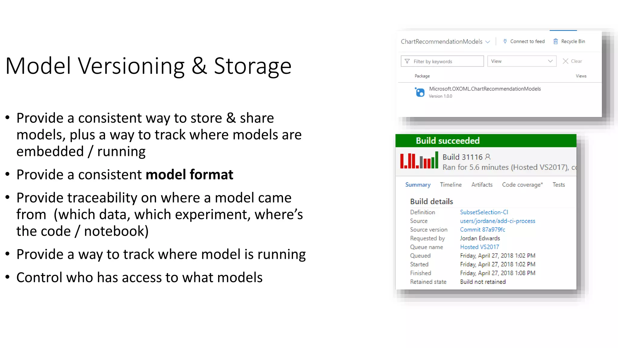 Model Versioning & Storage
• Provide a consistent way to store & share
models, plus a way to track where models are
embedded / running
• Provide a consistent model format
• Provide traceability on where a model came
from (which data, which experiment, where’s
the code / notebook)
• Provide a way to track where model is running
• Control who has access to what models
 