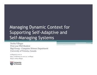 Managing Dynamic Context for
Supporting Self-Adaptive and
Self-Managing Systems
Norha Villegas
First year PhD Student
Rigi Group - Computer Science Department
University of Victoria, Canada
          y           ,
nvillega@cs.uvic.ca
http://webhome.csc.uvic.ca/~nvillega/
Skype: norha.villegas
 