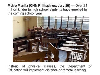 Metro Manila (CNN Philippines, July 20) — Over 21
million kinder to high school students have enrolled for
the coming school year.
Instead of physical classes, the Department of
Education will implement distance or remote learning.
 