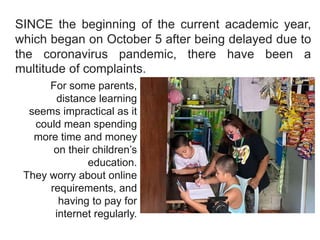 SINCE the beginning of the current academic year,
which began on October 5 after being delayed due to
the coronavirus pandemic, there have been a
multitude of complaints.
For some parents,
distance learning
seems impractical as it
could mean spending
more time and money
on their children’s
education.
They worry about online
requirements, and
having to pay for
internet regularly.
 