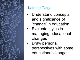 LearningTarget
• Understand concepts
and significance of
‘change’ in education
• Evaluate styles in
managing educational
changes
• Draw personal
perspectives with some
educational changes
 