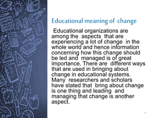 Educational meaning of change
14
Educational organizations are
among the aspects that are
experiencing a lot of change in the
whole world and hence information
concerning how this change should
be led and managed is of great
importance. There are different ways
that are used in bringing about
change in educational systems.
Many researchers and scholars
have stated that bring about change
is one thing and leading and
managing that change is another
aspect.
 