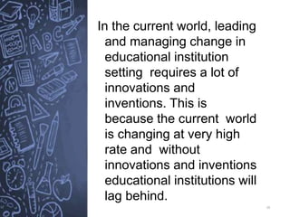 16
In the current world, leading
and managing change in
educational institution
setting requires a lot of
innovations and
inventions. This is
because the current world
is changing at very high
rate and without
innovations and inventions
educational institutions will
lag behind.
 