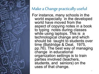 Make a Change practically useful
17
For instance, many schools in the
world especially in the developed
world have moved from the
aspect of copying notes in a book
to typing notes during classes
while using laptops. This is a
technological change and which
should be taught to students over
time (Baldridge & Deal, 1975,
pp.76). The best way of managing
change in educational
organization settings is to train
parties involved (teachers,
students, and seniors) on the
uses of that change.
 