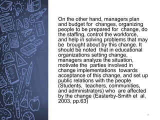 18
On the other hand, managers plan
and budget for changes, organizing
people to be prepared for change, do
the staffing, control the workforce,
and help in solving problems that may
be brought about by this change. It
should be noted that in educational
organizations setting change,
managers analyze the situation,
motivate the parties involved in
change implementations towards
acceptance of this change, and set up
public relations with the people
(Students, teachers, communities,
and administrators) who are affected
by the change (Easterby-Smith et al,
2003, pp.63)
 