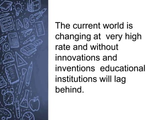 The current world is
changing at very high
rate and without
innovations and
inventions educational
institutions will lag
behind.
 