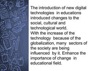 The introduction of new digital
technologies in educations
introduced changes to the
social, cultural and
technological world.
With the increase of the
technology because of the
globalization, many sectors of
the society are being
influenced by it. Enhance the
importance of change in
educational field.
 