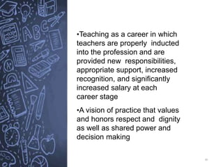 30
•Teaching as a career in which
teachers are properly inducted
into the profession and are
provided new responsibilities,
appropriate support, increased
recognition, and significantly
increased salary at each
career stage
•A vision of practice that values
and honors respect and dignity
as well as shared power and
decision making
 