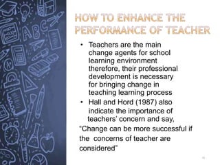 • Teachers are the main
change agents for school
learning environment
therefore, their professional
development is necessary
for bringing change in
teaching learning process
• Hall and Hord (1987) also
indicate the importance of
teachers’ concern and say,
“Change can be more successful if
the concerns of teacher are
considered”
32
 