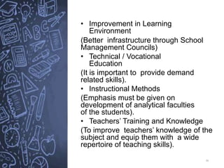 34
• Improvement in Learning
Environment
(Better infrastructure through School
Management Councils)
• Technical / Vocational
Education
(It is important to provide demand
related skills).
• Instructional Methods
(Emphasis must be given on
development of analytical faculties
of the students).
• Teachers’ Training and Knowledge
(To improve teachers’ knowledge of the
subject and equip them with a wide
repertoire of teaching skills).
 