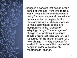 35
Change is a concept that occurs over a
period of time and from time to time.
Not all people in an organization are
ready for this change and hence it can
be resisted by some people. It is
therefore the role of change manager
to make sure that all people are
incorporated in the process of
adapting change. The managers of
change in educational institutions
should ensure that there are enough
resources for the implementation of a
new change. It is very essential for
leaders to understand the views of all
people in order to avoid much
resistance to change.
 