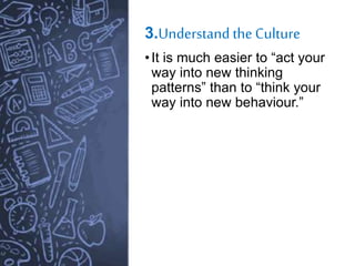 3.Understand the Culture
•It is much easier to “act your
way into new thinking
patterns” than to “think your
way into new behaviour.”
 