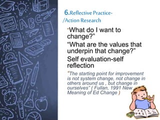 6.ReflectivePractice-
/ActionResearch
“What do I want to
change?”
“What are the values that
underpin that change?”
Self evaluation-self
reflection
“The starting point for improvement
is not system change, not change in
others around us , but change in
ourselves” ( Fullan, 1991 New
Meaning of Ed Change )
 