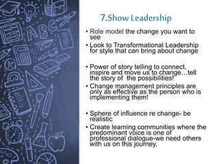 7.ShowLeadership
• Role model the change you want to
see
• Look to Transformational Leadership
for style that can bring about change
• Power of story telling to connect,
inspire and move us to change…tell
the story of the possibilities!
• Change management principles are
only as effective as the person who is
implementing them!
• Sphere of influence re change- be
realistic
• Create learning communities where the
predominant voice is one of
professional dialogue-we need others
with us on this journey.
 