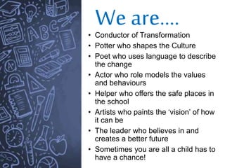 We are….
• Conductor of Transformation
• Potter who shapes the Culture
• Poet who uses language to describe
the change
• Actor who role models the values
and behaviours
• Helper who offers the safe places in
the school
• Artists who paints the ‘vision’ of how
it can be
• The leader who believes in and
creates a better future
• Sometimes you are all a child has to
have a chance!
 