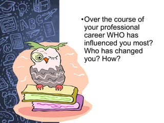 •Over the course of
your professional
career WHO has
influenced you most?
Who has changed
you? How?
 