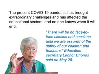 The present COVID-19 pandemic has brought
extraordinary challenges and has affected the
educational sectors, and no one knows when it will
end.
“There will be no face-to-
face classes and sessions
until we are assured of the
safety of our children and
teachers,” Education
secretary Leonor Briones
said on May 28.
 
