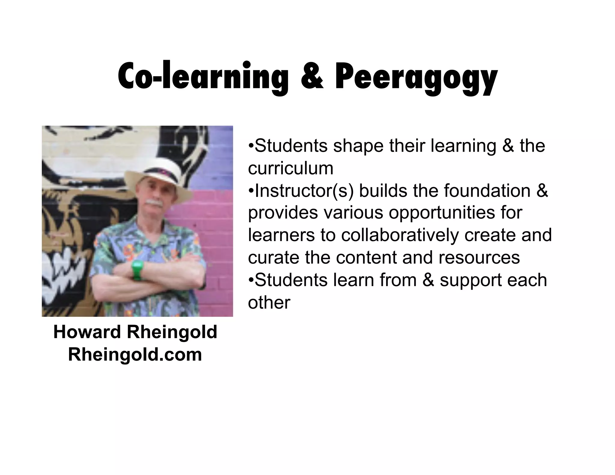 Co-learning & Peeragogy
•  tudents shape their learning & the
S
curriculum
• nstructor(s) builds the foundation &
I
provides various opportunities for
learners to collaboratively create and
curate the content and resources
•  tudents learn from & support each
S
other
Howard Rheingold
Rheingold.com

 
