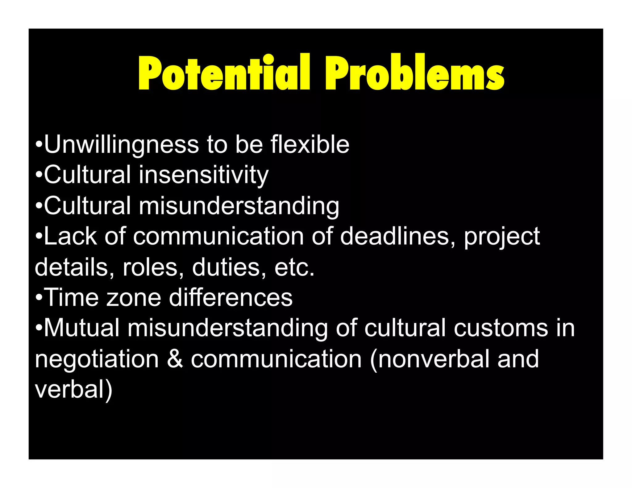 Potential Problems
•  nwillingness to be flexible
U
•  ultural insensitivity
C
•  ultural misunderstanding
C
•  ack of communication of deadlines, project
L
details, roles, duties, etc.
•  ime zone differences
T
•  utual misunderstanding of cultural customs in
M
negotiation & communication (nonverbal and
verbal)

 