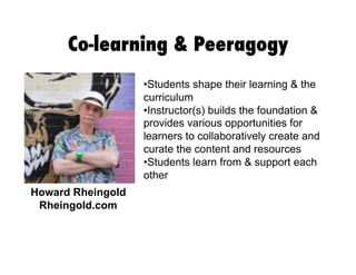 Co-learning & Peeragogy
•  tudents shape their learning & the
S
curriculum
• nstructor(s) builds the foundation &
I
provides various opportunities for
learners to collaboratively create and
curate the content and resources
•  tudents learn from & support each
S
other
Howard Rheingold
Rheingold.com

 