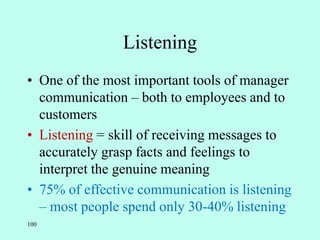 100
Listening
• One of the most important tools of manager
communication – both to employees and to
customers
• Listening = skill of receiving messages to
accurately grasp facts and feelings to
interpret the genuine meaning
• 75% of effective communication is listening
– most people spend only 30-40% listening
 