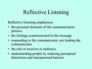 Reflective Listening
Reflective listening emphasizes
• the personal elements of the communication
process
• the feelings communicated in the message
• responding to the communicator, not leading the
communicator
• the role or receiver or audience
• understanding people by reducing perceptual
distortions and interpersonal barriers
 