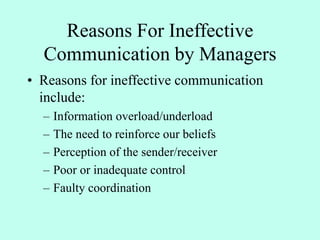 Reasons For Ineffective
Communication by Managers
• Reasons for ineffective communication
include:
– Information overload/underload
– The need to reinforce our beliefs
– Perception of the sender/receiver
– Poor or inadequate control
– Faulty coordination
 
