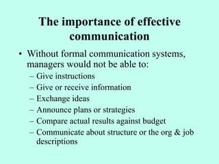The importance of effective
communication
• Without formal communication systems,
managers would not be able to:
– Give instructions
– Give or receive information
– Exchange ideas
– Announce plans or strategies
– Compare actual results against budget
– Communicate about structure or the org & job
descriptions
 