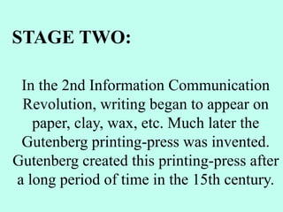 In the 2nd Information Communication
Revolution, writing began to appear on
paper, clay, wax, etc. Much later the
Gutenberg printing-press was invented.
Gutenberg created this printing-press after
a long period of time in the 15th century.
STAGE TWO:
 
