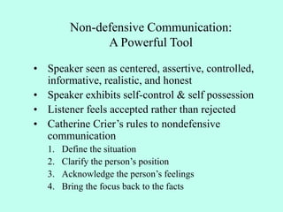 Non-defensive Communication:
A Powerful Tool
• Speaker seen as centered, assertive, controlled,
informative, realistic, and honest
• Speaker exhibits self-control & self possession
• Listener feels accepted rather than rejected
• Catherine Crier’s rules to nondefensive
communication
1. Define the situation
2. Clarify the person’s position
3. Acknowledge the person’s feelings
4. Bring the focus back to the facts
 