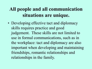 All people and all communication
situations are unique.
• Developing effective tact and diplomacy
skills requires practice and good
judgement. These skills are not limited to
use in formal communications, such as in
the workplace: tact and diplomacy are also
important when developing and maintaining
friendships, romantic relationships and
relationships in the family.
 