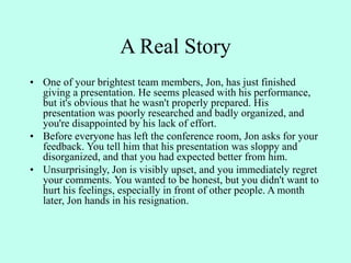 A Real Story
• One of your brightest team members, Jon, has just finished
giving a presentation. He seems pleased with his performance,
but it's obvious that he wasn't properly prepared. His
presentation was poorly researched and badly organized, and
you're disappointed by his lack of effort.
• Before everyone has left the conference room, Jon asks for your
feedback. You tell him that his presentation was sloppy and
disorganized, and that you had expected better from him.
• Unsurprisingly, Jon is visibly upset, and you immediately regret
your comments. You wanted to be honest, but you didn't want to
hurt his feelings, especially in front of other people. A month
later, Jon hands in his resignation.
 