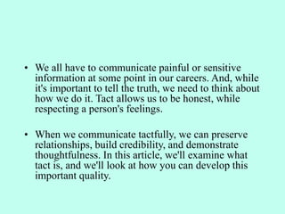 • We all have to communicate painful or sensitive
information at some point in our careers. And, while
it's important to tell the truth, we need to think about
how we do it. Tact allows us to be honest, while
respecting a person's feelings.
• When we communicate tactfully, we can preserve
relationships, build credibility, and demonstrate
thoughtfulness. In this article, we'll examine what
tact is, and we'll look at how you can develop this
important quality.
 