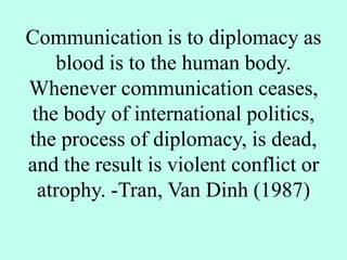 Communication is to diplomacy as
blood is to the human body.
Whenever communication ceases,
the body of international politics,
the process of diplomacy, is dead,
and the result is violent conflict or
atrophy. -Tran, Van Dinh (1987)
 