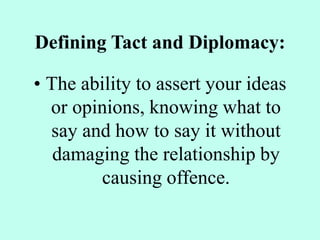 Defining Tact and Diplomacy:
• The ability to assert your ideas
or opinions, knowing what to
say and how to say it without
damaging the relationship by
causing offence.
 