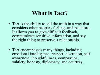 What is Tact?
• Tact is the ability to tell the truth in a way that
considers other people's feelings and reactions.
It allows you to give difficult feedback,
communicate sensitive information, and say
the right thing to preserve a relationship.
• Tact encompasses many things, including
emotional intelligence, respect, discretion, self
awareness, thoughtfulness, compassion,
subtlety, honesty, diplomacy, and courtesy.
 