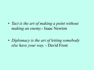 • Tact is the art of making a point without
making an enemy.- Isaac Newton
• Diplomacy is the art of letting somebody
else have your way. - David Frost
 