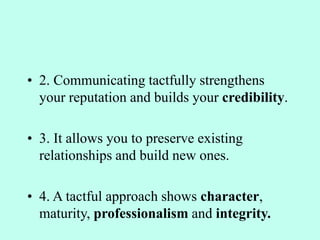• 2. Communicating tactfully strengthens
your reputation and builds your credibility.
• 3. It allows you to preserve existing
relationships and build new ones.
• 4. A tactful approach shows character,
maturity, professionalism and integrity.
 