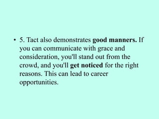 • 5. Tact also demonstrates good manners. If
you can communicate with grace and
consideration, you'll stand out from the
crowd, and you'll get noticed for the right
reasons. This can lead to career
opportunities.
 