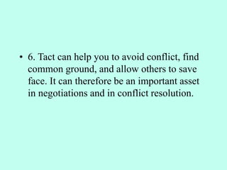 • 6. Tact can help you to avoid conflict, find
common ground, and allow others to save
face. It can therefore be an important asset
in negotiations and in conflict resolution.
 